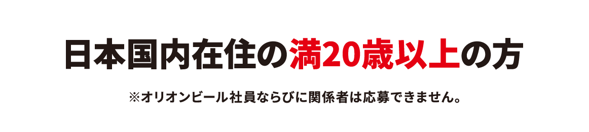 日本国内在住の満20歳以上の方。オリオンビール社員ならびに関係者は応募できません。
